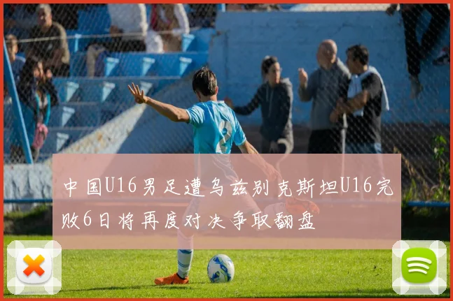 中国U16男足遭乌兹别克斯坦U16完败6日将再度对决争取翻盘