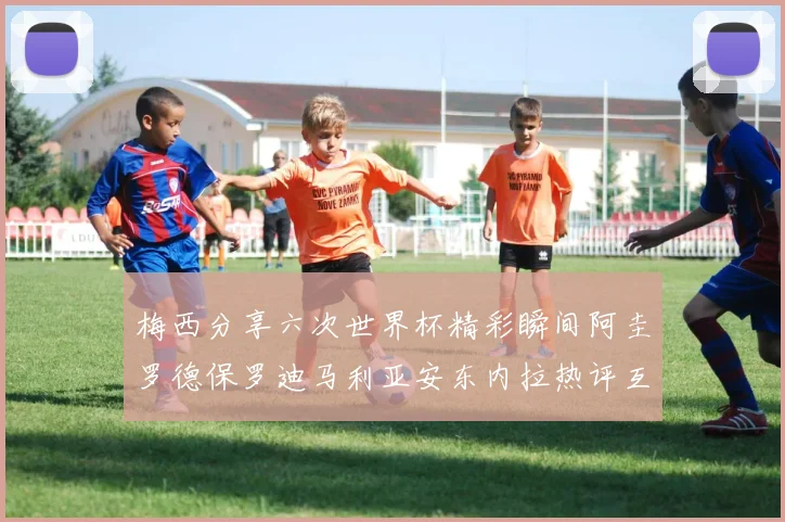 梅西分享六次世界杯精彩瞬间阿圭罗德保罗迪马利亚安东内拉热评互动