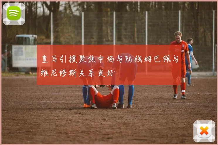 皇马引援聚焦中场与防线姆巴佩与维尼修斯关系良好