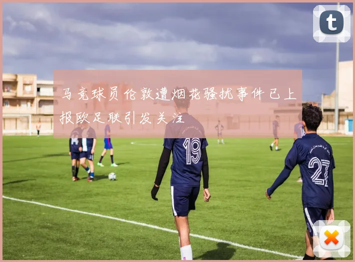 马竞球员伦敦遭烟花骚扰事件已上报欧足联引发关注