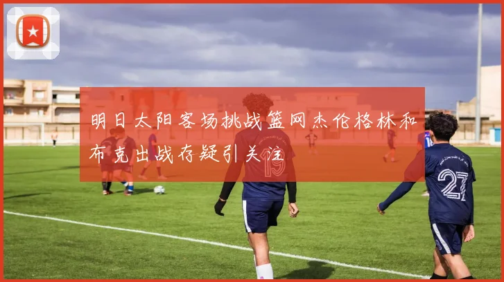 明日太阳客场挑战篮网杰伦格林和布克出战存疑引关注