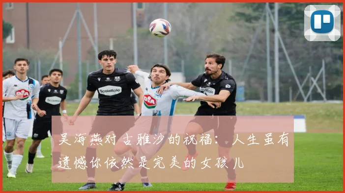 吴海燕对古雅沙的祝福：人生虽有遗憾你依然是完美的女孩儿