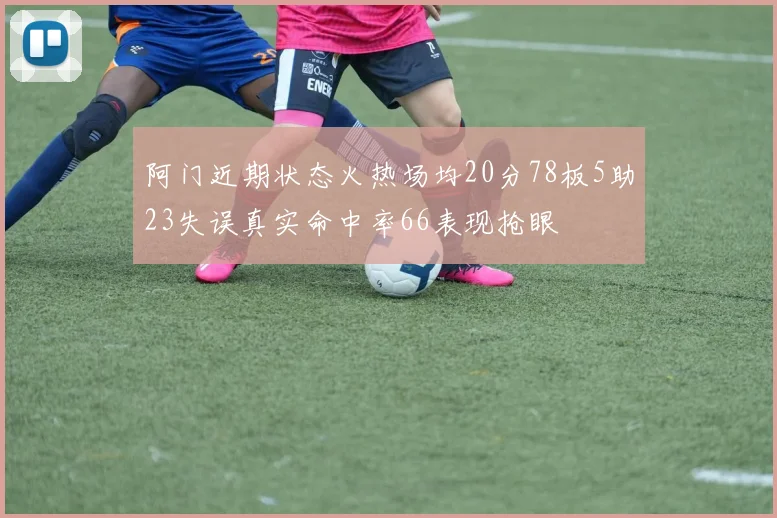 阿门近期状态火热场均20分78板5助23失误真实命中率66表现抢眼