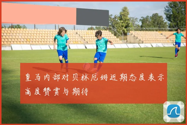 皇马内部对贝林厄姆近期态度表示高度赞赏与期待
