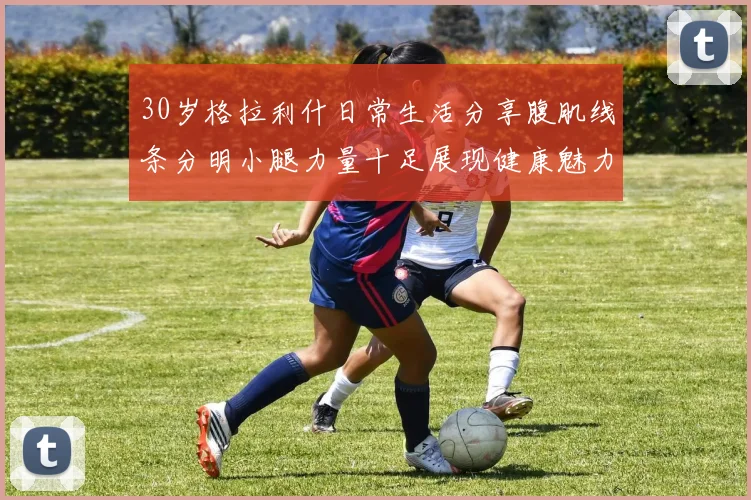 30岁格拉利什日常生活分享腹肌线条分明小腿力量十足展现健康魅力
