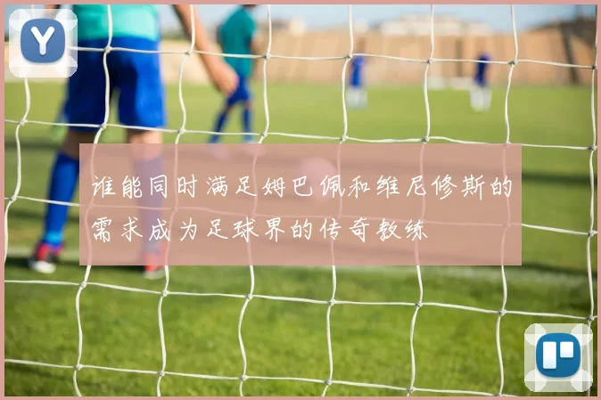 谁能同时满足姆巴佩和维尼修斯的需求成为足球界的传奇教练