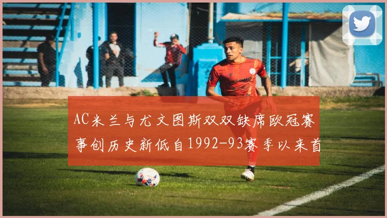 AC米兰与尤文图斯双双缺席欧冠赛事创历史新低自1992-93赛季以来首次