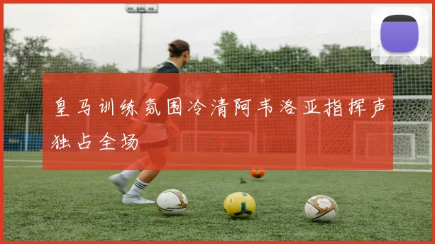 皇马训练氛围冷清阿韦洛亚指挥声独占全场