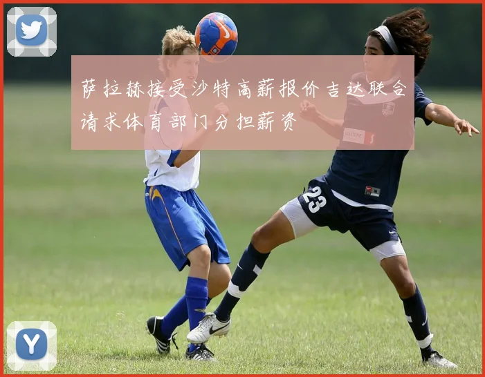 萨拉赫接受沙特高薪报价吉达联合请求体育部门分担薪资
