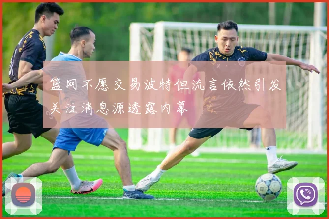 篮网不愿交易波特但流言依然引发关注消息源透露内幕