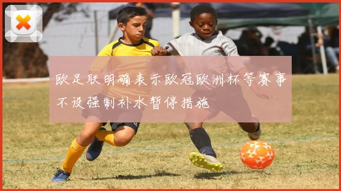 欧足联明确表示欧冠欧洲杯等赛事不设强制补水暂停措施