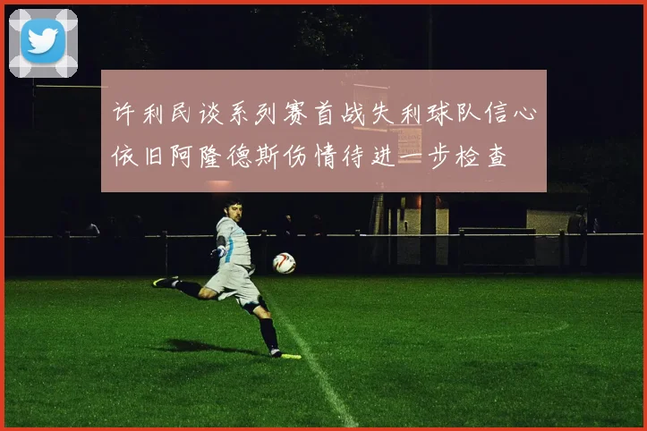 许利民谈系列赛首战失利球队信心依旧阿隆德斯伤情待进一步检查