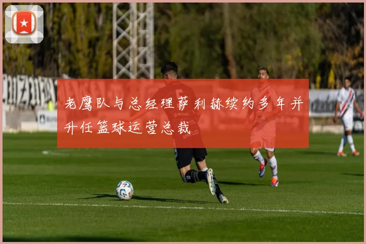 老鹰队与总经理萨利赫续约多年并升任篮球运营总裁