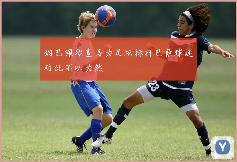 姆巴佩称皇马为足坛标杆巴萨球迷对此不以为然