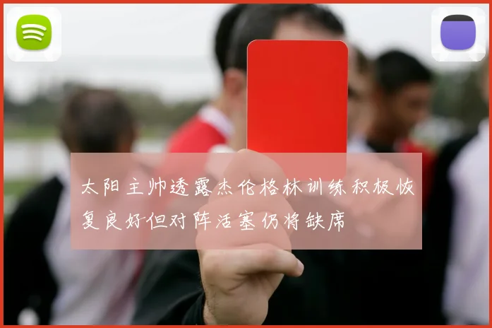 太阳主帅透露杰伦格林训练积极恢复良好但对阵活塞仍将缺席